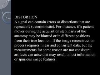 DISTORTION
A signal can contain errors or distortions that are
repeatable (deterministic). For instance, if a patient
moves during the acquisition step, parts of the
anatomy may be blurred or in different positions
from their true location. If the image reconstruction
process requires linear and consistent data, but the
measurements for some reason are not consistent,
artifacts can arise that may result in lost information
or spurious image features.
 
