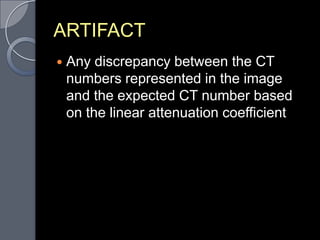 ARTIFACT
   Any discrepancy between the CT
    numbers represented in the image
    and the expected CT number based
    on the linear attenuation coefficient
 