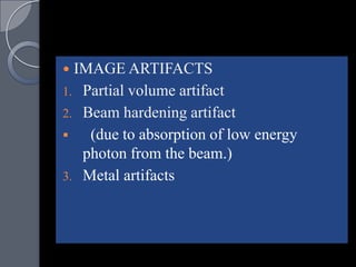  IMAGE ARTIFACTS
1. Partial volume artifact
2. Beam hardening artifact
   (due to absorption of low energy
   photon from the beam.)
3. Metal artifacts
 