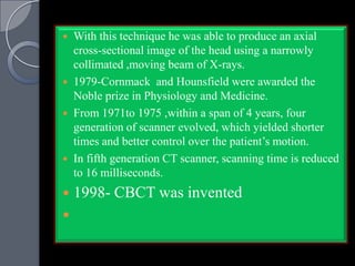  With this technique he was able to produce an axial
  cross-sectional image of the head using a narrowly
  collimated ,moving beam of X-rays.
 1979-Cornmack and Hounsfield were awarded the
  Noble prize in Physiology and Medicine.
 From 1971to 1975 ,within a span of 4 years, four
  generation of scanner evolved, which yielded shorter
  times and better control over the patient‟s motion.
 In fifth generation CT scanner, scanning time is reduced
  to 16 milliseconds.
   1998- CBCT was invented

 