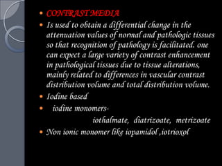    CONTRAST MEDIA
   Is used to obtain a differential change in the
    attenuation values of normal and pathologic tissues
    so that recognition of pathology is facilitated. one
    can expect a large variety of contrast enhancement
    in pathological tissues due to tissue alterations,
    mainly related to differences in vascular contrast
    distribution volume and total distribution volume.
   Iodine based
     iodine monomers-
                   iothalmate, diatrizoate, metrizoate
   Non ionic monomer like iopamidol ,iotrioxol
 