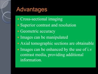 Advantages
 Cross-sectional imaging
 Superior contrast and resolution
 Geometric accuracy
 Images can be manipulated
 Axial tomographic sections are obtainable
 Images can be enhanced by the use of i.v
  contrast media, providing additional
  information.
 
