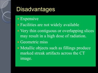 Disadvantages
 Expensive
 Facilities are not widely available
 Very thin contiguous or overlapping slices
  may result in a high dose of radiation.
 Geometric miss
 Metallic objects such as fillings produce
  marked streak artifacts across the CT
  image.
 
