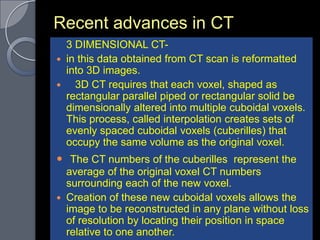 Recent advances in CT
  3 DIMENSIONAL CT-
 in this data obtained from CT scan is reformatted
  into 3D images.
   3D CT requires that each voxel, shaped as
  rectangular parallel piped or rectangular solid be
  dimensionally altered into multiple cuboidal voxels.
  This process, called interpolation creates sets of
  evenly spaced cuboidal voxels (cuberilles) that
  occupy the same volume as the original voxel.
 The CT numbers of the cuberilles represent the
    average of the original voxel CT numbers
    surrounding each of the new voxel.
   Creation of these new cuboidal voxels allows the
    image to be reconstructed in any plane without loss
    of resolution by locating their position in space
    relative to one another.
 