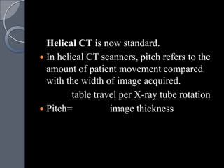 Helical CT is now standard.
 In helical CT scanners, pitch refers to the
  amount of patient movement compared
  with the width of image acquired.
         table travel per X-ray tube rotation
 Pitch=           image thickness
 