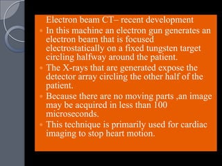 Electron beam CT– recent development
 In this machine an electron gun generates an
  electron beam that is focused
  electrostatically on a fixed tungsten target
  circling halfway around the patient.
 The X-rays that are generated expose the
  detector array circling the other half of the
  patient.
 Because there are no moving parts ,an image
  may be acquired in less than 100
  microseconds.
 This technique is primarily used for cardiac
  imaging to stop heart motion.
 