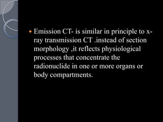    Emission CT- is similar in principle to x-
    ray transmission CT .instead of section
    morphology ,it reflects physiological
    processes that concentrate the
    radionuclide in one or more organs or
    body compartments.
 