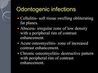 Odontogenic infections
 Cellulitis- soft tissue swelling obliterating
  fat planes.
 Abscess- irregular zone of low density
  with a peripheral rim of contrast
  enhancement.
 Acute osteomyelitis- zone of increased
  contrast enhancement.
 Chronic osteomyelitis- destructive pattern
  with peripheral rim of contrast
  enhancement.
 