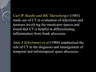 Carl W Hardin and RIC Harnsberger (1985)
made use of CT in evaluation of infections and
tumours involving the masticator spaces and
found that CT is helpful in differentiating
inflammation from frank abscesses.

Alan A Schwimmer et al (1988) emphasized the
role of CT in the diagnosis and management of
temporal and infratemporal space abscesses.
 