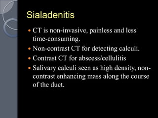 Sialadenitis
 CT is non-invasive, painless and less
  time-consuming.
 Non-contrast CT for detecting calculi.
 Contrast CT for abscess/cellulitis
 Salivary calculi seen as high density, non-
  contrast enhancing mass along the course
  of the duct.
 
