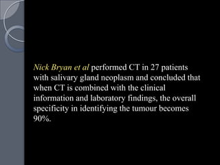 Nick Bryan et al performed CT in 27 patients
with salivary gland neoplasm and concluded that
when CT is combined with the clinical
information and laboratory findings, the overall
specificity in identifying the tumour becomes
90%.
 