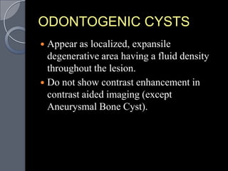 ODONTOGENIC CYSTS
 Appear as localized, expansile
  degenerative area having a fluid density
  throughout the lesion.
 Do not show contrast enhancement in
  contrast aided imaging (except
  Aneurysmal Bone Cyst).
 