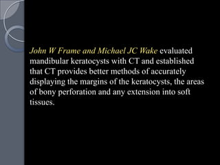 John W Frame and Michael JC Wake evaluated
mandibular keratocysts with CT and established
that CT provides better methods of accurately
displaying the margins of the keratocysts, the areas
of bony perforation and any extension into soft
tissues.
 