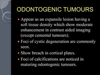 ODONTOGENIC TUMOURS
 Appear as an expansile lesion having a
  soft tissue density which show moderate
  enhancement in contrast aided imaging
  (except cemental tumours).
 Foci of cystic degeneration are commonly
  seen.
 Show breach in cortical plates.
 Foci of calcifications are noticed in
  maturing odontogenic tumours.
 