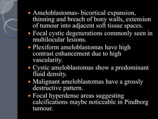  Ameloblastomas- bicortical expansion,
  thinning and breach of bony walls, extension
  of tumour into adjacent soft tissue spaces.
 Focal cystic degenerations commonly seen in
  multilocular lesions.
 Plexiform ameloblastomas have high
  contrast enhancement due to high
  vascularity.
 Cystic ameloblastomas show a predominant
  fluid density.
 Malignant ameloblastomas have a grossly
  destructive pattern.
 Focal hyperdense areas suggesting
  calcifications maybe noticeable in Pindborg
  tumour.
 