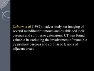 Osborn et al (1982) made a study, on imaging of
several mandibular tumours and established their
osseous and soft tissue extensions. CT was found
valuable in excluding the involvement of mandible
by primary osseous and soft tissue lesions of
adjacent areas.
 