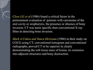 Close LG et al (1986) found a critical factor in the
pretreatment evaluation of patients with carcinoma of the
oral cavity or oropharynx, the presence or absence of bony
invasion. CT was more specific than conventional X-ray
films in detecting bone invasion.

Mark A Cohen and Yancu Hertzanu (1988) in their study on
CGCG using CT, conventional tomogram and conventional
radiographs, proved CT to be superior in clearly
demonstrating the soft tissue mass of lesion, its extension
into adjacent structures and bony destruction.
 