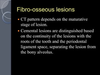 Fibro-osseous lesions
 CT pattern depends on the maturative
  stage of lesion.
 Cemental lesions are distinguished based
  on the continuity of the lesions with the
  roots of the tooth and the periodontal
  ligament space, separating the lesion from
  the bony alveolus.
 