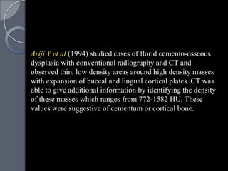 Ariji Y et al (1994) studied cases of florid cemento-osseous
dysplasia with conventional radiography and CT and
observed thin, low density areas around high density masses
with expansion of buccal and lingual cortical plates. CT was
able to give additional information by identifying the density
of these masses which ranges from 772-1582 HU. These
values were suggestive of cementum or cortical bone.
 
