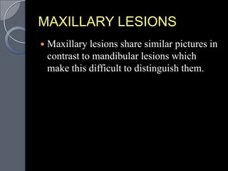MAXILLARY LESIONS
   Maxillary lesions share similar pictures in
    contrast to mandibular lesions which
    make this difficult to distinguish them.
 