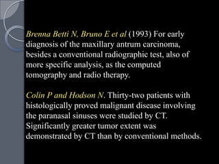 Brenna Betti N, Bruno E et al (1993) For early
diagnosis of the maxillary antrum carcinoma,
besides a conventional radiographic test, also of
more specific analysis, as the computed
tomography and radio therapy.

Colin P and Hodson N. Thirty-two patients with
histologically proved malignant disease involving
the paranasal sinuses were studied by CT.
Significantly greater tumor extent was
demonstrated by CT than by conventional methods.
 