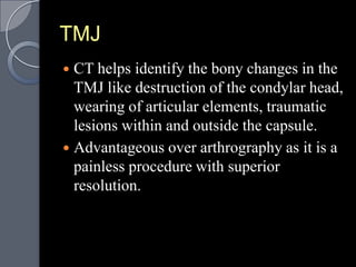TMJ
 CT helps identify the bony changes in the
  TMJ like destruction of the condylar head,
  wearing of articular elements, traumatic
  lesions within and outside the capsule.
 Advantageous over arthrography as it is a
  painless procedure with superior
  resolution.
 