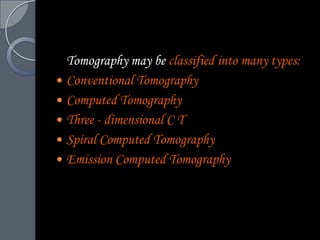 Tomography may be classified into many types:
 Conventional Tomography
 Computed Tomography
 Three - dimensional C T
 Spiral Computed Tomography
 Emission Computed Tomography
 
