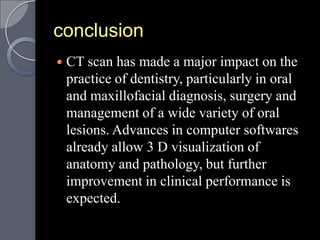 conclusion
   CT scan has made a major impact on the
    practice of dentistry, particularly in oral
    and maxillofacial diagnosis, surgery and
    management of a wide variety of oral
    lesions. Advances in computer softwares
    already allow 3 D visualization of
    anatomy and pathology, but further
    improvement in clinical performance is
    expected.
 