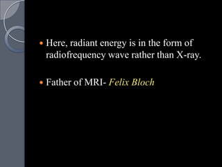    Here, radiant energy is in the form of
    radiofrequency wave rather than X-ray.

   Father of MRI- Felix Bloch
 