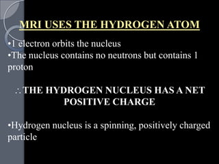MRI USES THE HYDROGEN ATOM
•1 electron orbits the nucleus
•The nucleus contains no neutrons but contains 1
proton

   THE HYDROGEN NUCLEUS HAS A NET
         POSITIVE CHARGE

•Hydrogen nucleus is a spinning, positively charged
particle
 