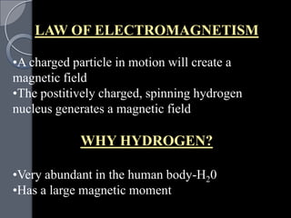 LAW OF ELECTROMAGNETISM

•A charged particle in motion will create a
magnetic field
•The postitively charged, spinning hydrogen
nucleus generates a magnetic field

            WHY HYDROGEN?

•Very abundant in the human body-H20
•Has a large magnetic moment
 