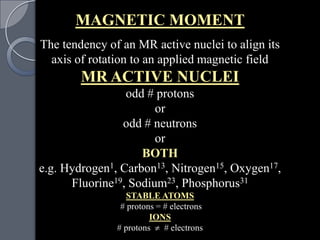 MAGNETIC MOMENT
The tendency of an MR active nuclei to align its
  axis of rotation to an applied magnetic field
        MR ACTIVE NUCLEI
                 odd # protons
                       or
                odd # neutrons
                       or
                    BOTH
e.g. Hydrogen1, Carbon13, Nitrogen15, Oxygen17,
      Fluorine19, Sodium23, Phosphorus31
                  STABLE ATOMS
                # protons = # electrons
                        IONS
               # protons    # electrons
 