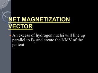 NET MAGNETIZATION
VECTOR
   An excess of hydrogen nuclei will line up
    parallel to B0 and create the NMV of the
    patient
 