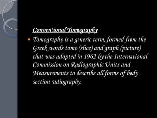 Conventional Tomography
 Tomography is a generic term, formed from the
  Greek words tomo (slice) and graph (picture)
  that was adopted in 1962 by the International
  Commission on Radiographic Units and
  Measurements to describe all forms of body
  section radiography.
 