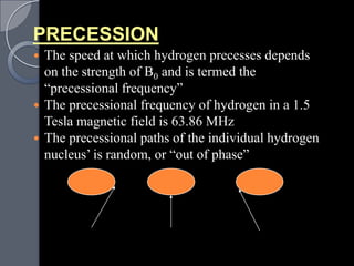 PRECESSION
 The speed at which hydrogen precesses depends
  on the strength of B0 and is termed the
  “precessional frequency”
 The precessional frequency of hydrogen in a 1.5
  Tesla magnetic field is 63.86 MHz
 The precessional paths of the individual hydrogen
  nucleus‟ is random, or “out of phase”
 