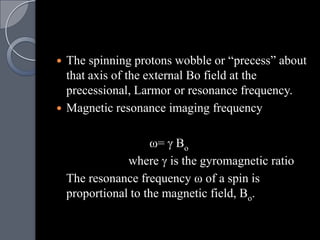  The spinning protons wobble or “precess” about
  that axis of the external Bo field at the
  precessional, Larmor or resonance frequency.
 Magnetic resonance imaging frequency


                     ω= Bo
                where is the gyromagnetic ratio
    The resonance frequency ω of a spin is
    proportional to the magnetic field, Bo.
 