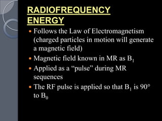 RADIOFREQUENCY
ENERGY
 Follows the Law of Electromagnetism
  (charged particles in motion will generate
  a magnetic field)
 Magnetic field known in MR as B1
 Applied as a “pulse” during MR
  sequences
 The RF pulse is applied so that B1 is 90
  to B0
 