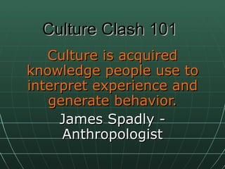 Culture Clash 101 Culture is acquired knowledge people use to interpret experience and generate behavior. James Spadly - Anthropologist 