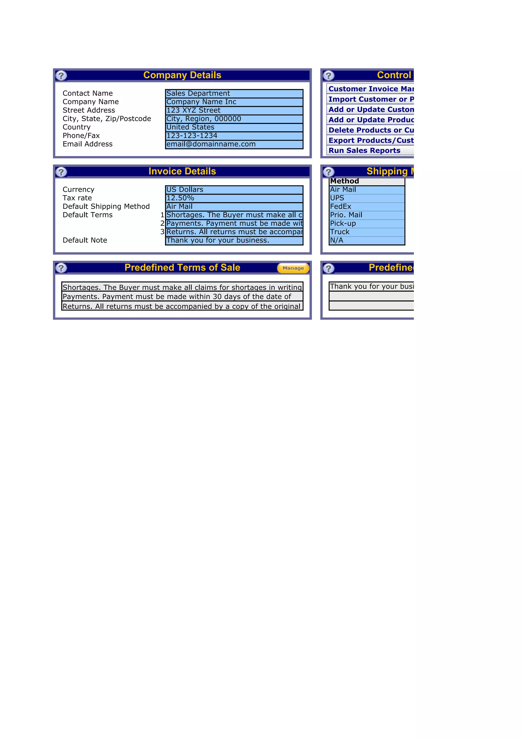 Company Details                                                  Control Panel
                                                                          Customer Invoice Management
Contact Name                  Sales Department
Company Name                  Company Name Inc                            Import Customer or Product Lists
Street Address                123 XYZ Street                              Add or Update Customer
City, State, Zip/Postcode     City, Region, 000000                        Add or Update Product
Country                       United States                               Delete Products or Customers
Phone/Fax                     123-123-1234
                                                                          Export Products/Customers/Orders
Email Address                 email@domainname.com
                                                                          Run Sales Reports


                         Invoice Details                                             Shipping Methods
                                                                          Method
Currency                      US Dollars                                  Air Mail
Tax rate                      12.50%                                      UPS
Default Shipping Method       Air Mail                                    FedEx
Default Terms               1 Shortages. The Buyer must make all claims for shortages in writing within a period of 48 hours from
                                                                   .      Prio. Mail
                            2 Payments. Payment must be made within 30 days of the date of this invoice. In the event that Buye
                                                                   .      Pick-up
                            3 Returns. All returns must be accompanied by a copy of the original purchase invoice. Product manuf
                                                                   .      Truck
Default Note                  Thank you for your business.                N/A



                  Predefined Terms of Sale                                            Predefined Notes
Shortages. The Buyer must make all claims for shortages in writing         Thank you for your business.
within a period of 48must be made within 30 days of the date of
Payments. Payment hours from receipt of product. Unless such
notice is given within the that Buyer utilizes a a copy card tooriginal
this invoice. returnsevent stated period of time, Buyer agrees that
Returns. All In the must be accompanied by credit of the
it shall beproducts, Buyer agrees to not unnecessarily inspected the
            conclusively presumed that Buyer has fully dispute
purchase invoice. Product manufacturers determine the time such
product for returns. agrees that NO shortage exists.
charges and acknowledged to use best efforts to resolve any good
allowed        further
faith dispute.
 