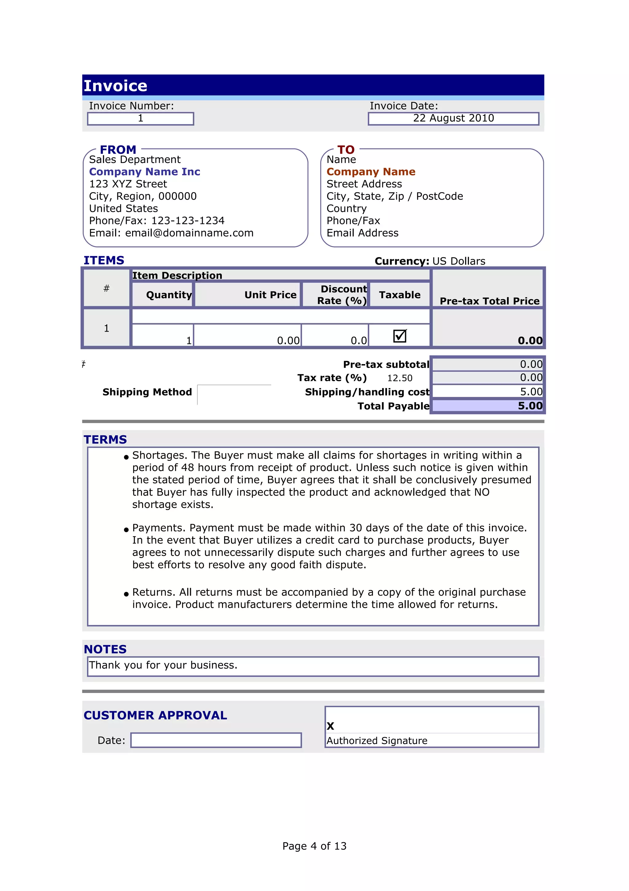 Invoice
      Invoice Number:                                                  Invoice Date:
               1                                                               22 August 2010

       FROM
       FROM                                                     TO
                                                                TO
      Sales Department                                      Name
      Company Name Inc                                      Company Name
      123 XYZ Street                                        Street Address
      City, Region, 000000                                  City, State, Zip / PostCode
      United States                                         Country
      Phone/Fax: 123-123-1234                               Phone/Fax
      Email: email@domainname.com                           Email Address

  ITEMS                                                                Currency: US Dollars
               Item Description
        #                                                 Discount
                 Quantity                 Unit Price                    Taxable
                                                          Rate (%)                 Pre-tax Total Price

        1
                         1                      0.00             0.0      þ                      0.00

###                                                            Pre-tax subtotal                  0.00
                                                       Tax rate (%)     12.50                    0.00
        Shipping Method      þÿAir Mail                 Shipping/handling cost                   5.00
                                                                  Total Payable                  5.00


  TERMS
            • Shortages. The Buyer must make all claims for shortages in writing within a
               period of 48 hours from receipt of product. Unless such notice is given within
               the stated period of time, Buyer agrees that it shall be conclusively presumed
               that Buyer has fully inspected the product and acknowledged that NO
               shortage exists.

            • Payments. Payment must be made within 30 days of the date of this invoice.
               In the event that Buyer utilizes a credit card to purchase products, Buyer
               agrees to not unnecessarily dispute such charges and further agrees to use
               best efforts to resolve any good faith dispute.

            • Returns. All returns must be accompanied by a copy of the original purchase
               invoice. Product manufacturers determine the time allowed for returns.



  NOTES
      Thank you for your business.




  CUSTOMER APPROVAL
                                                            X
       Date:                                                Authorized Signature




                                                 Page 4 of 13
 