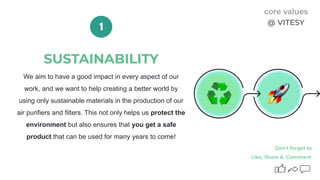 SUSTAINABILITY
We aim to have a good impact in every aspect of our
work, and we want to help creating a better world by
using only sustainable materials in the production of our
air purifiers and filters. This not only helps us protect the
environment but also ensures that you get a safe
product that can be used for many years to come!
1
Like, Share & Comment
Don't forget to
core values
@ VITESY
 
