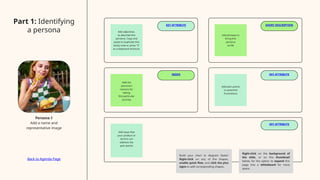 KEY ATTRIBUTE SHORT DESCRIPTION
NEEDS KEY ATTRIBUTE
KEY ATTRIBUTE
Add adjectives
to describe this
persona. Copy and
paste to duplicate this
sticky note or press "S"
as a keyboard shortcut.
Add the
persona's
reasons for
taking
this particular
journey
Add phrases to
bring this
persona
to life
Add pain points
or potential
frustrations
Add ways that
your product or
service can
address the
pain points
Part 1: Identifying
a persona
Persona 1
Add a name and
representative image
Build your chart or diagram faster!
Right-click on any of the shapes,
enable quick flow, and click the plus
signs to add corresponding shapes.
Right-click on the background of
the slide, or on the thumbnail
below, for the option to expand this
page into a whiteboard for more
space.
Back to Agenda Page
 