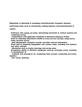 Expertise in Operating & managing Land-Information Computer Systems,
performing tasks such as storing data, making inquiries, and producing plots &
reports
Proficient with Laying out grids, determining horizontal & vertical controls and
comparing survey
computations with applicable standards to determine adequacy of data
Good at collecting information needed to carry out new surveys, using source
maps, previous survey
data, photographs, computer records, and other relevant information
Great skill in preparing topographic and contour maps, including site features
and other relevant
information such as charts, drawings, and survey notes
Exceptional ability to Maintain equipment used by surveying crews; assisting
in development of
methods and procedures for conducting field surveys; conducting pre-cruise
logistics
and survey planning
 