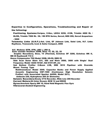 Expertise in Configuration, Operations, Troubleshooting and Repair of
the following:
Positioning Systems:Veripos, C-Nav, LEICA 9250, 412B, Trimble 4000 RL /
DL/RS, Trimble 7000 RL / DL / RS RTK Series, Sercel, NDS 200, Sercel Acquarious
- 5000
Telemetry Links (U.H.F.): Ast. Link, EF Johnson Link, Satel Link, H.F. Links
Raytheon, Transworld, Icom & Sailor Compact, 2000
H.F. Modems DTM, DTR, LRD I, LRD II,
Echo sounder Knudsen 320M, Deso 15, 20, 22, 25
Graphic Recorders), Deso, 15 (Thermal), Echotrac DF 3200, Echotrac MK II,
MK III RaytheonE 719 C
Heave Compensator TSS Model 320B, HS-50, DMS 25
Side Scan Sonar Klein 531, 595 and Klein 2000, 3000 with Single/ Dual
Frequency Model 422S-101AF, 422 S101-HF, etc
Sub Bottom Profiler C-Boom LVB, ORE 3010 Pipeliner with Overside
Mount Towing Type
Multitransducer Model 3040. Capacitor Banks and Power Supply Applied
Acoustic Engineering CSP-1500 (Continuous High Resolution Seismic
Profiler) with Associated Sparker AA200, Model 267J,
Uniboom 230, Hydrophone 265 (8- Elements)
Seismic Recorders:Dowty 3710 Recorder, Wide Line 200 Recorder
Current Meters:S4 (Inter Ocean), DCM 12 and DRCM
Gyros:Anschutz Sperry MK 10, Hand Held Magnetic Flux Gyro
Vibrocorer:Seabed Engineering
 