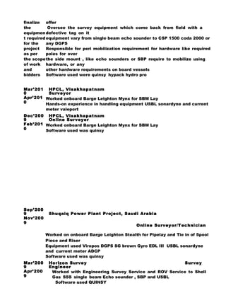 finalize
the
equipmen
t required
for the
project
as per
the scope
of work
and
bidders
offer
Oversee the survey equipment which come back from field with a
defective tag on it
equipment vary from single beam echo sounder to CSP 1500 coda 2000 or
any DGPS
Responsible for peri mobilization requirement for hardware like required
poles for over
the side mount , like echo sounders or SBP require to mobilize using
hardware, or any
other hardware requirements on board vessels
Software used were quinsy hypack hydro pro
Mar’201
0
Apr’201
0
HPCL, Visakhapatnam
Surveyor
Worked onboard Barge Leighton Mynx for SBM Lay
Hands-on experience in handling equipment USBL sonardyne and current
meter valeport
Dec’200
9
Feb’201
0
HPCL, Visakhapatnam
Online Surveyor
Worked onboard Barge Leighton Mynx for SBM Lay
Software used was quinsy
Sep’200
9
Nov’200
9
Shuqaiq Power Plant Project, Saudi Arabia
Online Surveyor/Technician
Worked on onboard Barge Leighton Stealth for Pipelay and Tie in of Spool
Piece and Riser
Equipment used Viropos DGPS SG brown Gyro EDL III USBL sonardyne
and current meter ADCP
Software used was quinsy
Mar’200
9
Apr’200
9
Horizon Survey Survey
Engineer
Worked with Engineering Survey Service and ROV Service to Shell
Gas SSS single beam Echo sounder , SBP and USBL
Software used QUINSY
 