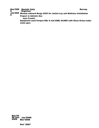 Dec’200
8
Jan’200
9
Geolab Italy Survey
Engineer
Worked onboard Barge S355 for Jacket Lay and Mattress Installation
Project in Adriatic Sea
near Croatia
Equipment used Veripos EDL II and USBL ALONG with IXsea Octan under
water gyro
Mar’20
06 Dec
2008
SJan'2008
Mar'2008
Oct' 2007
 