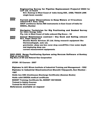 Engineering Survey for Pipeline Replacement Projectof ONGC for
L&T Ltd. on board
M.V. Kamrup in West Coast of India Using SSS , USBL TRACK LINK
single beam sounder
2004-
2005 Current meter Observations in Deep Waters at 10 locations
onboard M.T. Sonu using
ADCP workhorse Series RDI instruments in East Coast of India for
ONGCL, Mumbai
2003-
2004 Navigator Technician for Rig Positioning and Seabed Survey
for Cairn Energy India
Pty. Ltd. in West Coast of India onboard Rig Ensco – 54
2002-
2003
Annual Maintenance contract / Dry Dock and Sailing onboard
M.V. Sagar Kanya for
Elcome Marine Services (P) Ltd. Using research equipment like
thermosaliogrph, auto sal,
gravimeter ,deep sea box corer drop corerETCin 4 km water depth
and deploying deep sea
current measurement equipments
2001-2002 Barge Positioning System using Norcom Software at Bombay
High as survey tech
Rig Move of Oil and Natural Gas Corporation
STCW - 95 Courses - 2007
Diploma in A/C Rfrom Institute of Industrial Training and Management - 1992
Diploma in Industrial Electronicsfrom Bharathi Vidyapeeth, Navi Mumbai -
1987
Holds two CDC (Continuous Discharge Certificate) (Seaman Books)
Holds valid UKOOA medical certificate
BOSIET Training; Certificate No. BOSIET /69/100446
Trained in Safety Courses
Trained for H2 S survival
References available on request
 