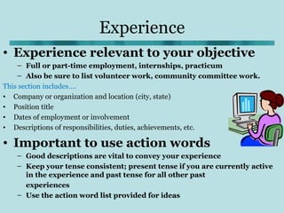 Experience
• Experience relevant to your objective
    – Full or part-time employment, internships, practicum
    – Also be sure to list volunteer work, community committee work.
This section includes….
• Company or organization and location (city, state)
• Position title
• Dates of employment or involvement
• Descriptions of responsibilities, duties, achievements, etc.

• Important to use action words
   – Good descriptions are vital to convey your experience
   – Keep your tense consistent; present tense if you are currently active
     in the experience and past tense for all other past
     experiences
   – Use the action word list provided for ideas
 