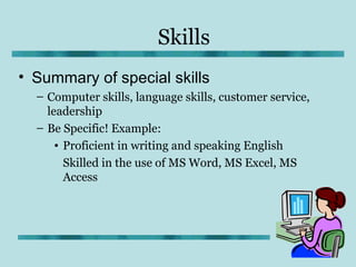 Skills
• Summary of special skills
  – Computer skills, language skills, customer service,
    leadership
  – Be Specific! Example:
      • Proficient in writing and speaking English
        Skilled in the use of MS Word, MS Excel, MS
        Access
 