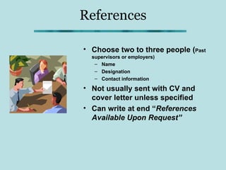References

• Choose two to three people (Past
  supervisors or employers)
   – Name
   – Designation
   – Contact information

• Not usually sent with CV and
  cover letter unless specified
• Can write at end “References
  Available Upon Request”
 